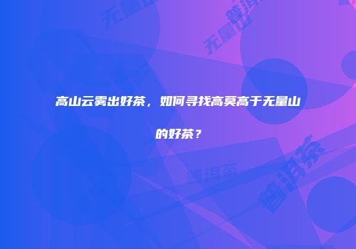 高山云雾出好茶，如何寻找高莫高于无量山的好茶？