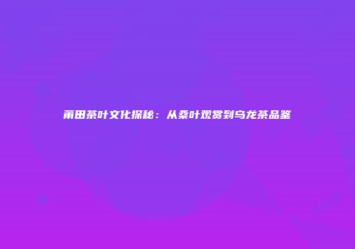 莆田茶叶文化探秘：从桑叶观赏到乌龙茶品鉴