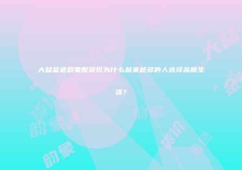 大益金色韵象配货价为什么越来越多的人选择品质生活？