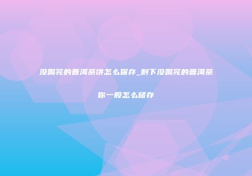没喝完的普洱茶饼怎么保存_剩下没喝完的普洱茶你一般怎么储存