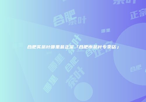 合肥买茶叶哪里最正宗「合肥市茶叶专卖店」