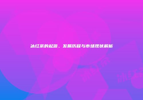 冰红茶的起源、发展历程与市场现状解析