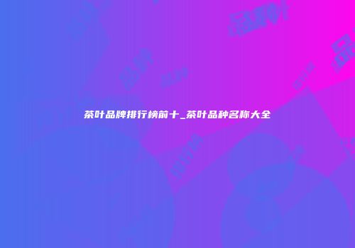 茶叶品牌排行榜前十_茶叶品种名称大全