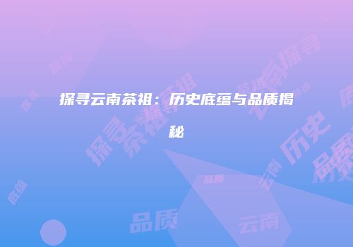 探寻云南茶祖：历史底蕴与品质揭秘