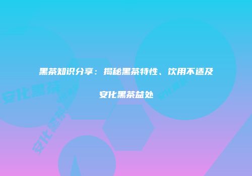 黑茶知识分享：揭秘黑茶特性、饮用不适及安化黑茶益处