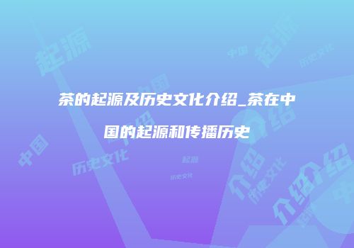 茶的起源及历史文化介绍_茶在中国的起源和传播历史