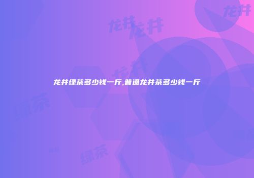 龙井绿茶多少钱一斤,普通龙井茶多少钱一斤