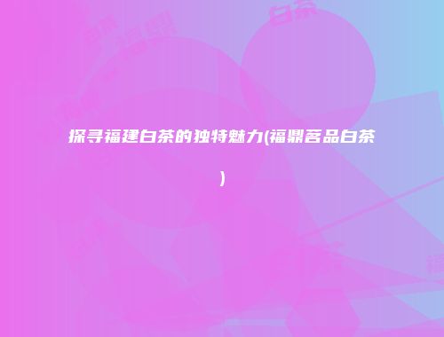 探寻福建白茶的独特魅力(福鼎茗品白茶)