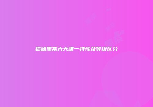 揭秘黑茶六大唯一特性及等级区分