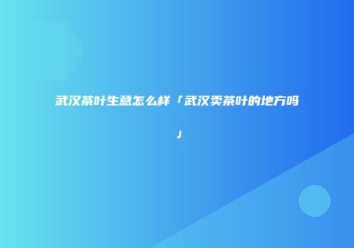 武汉茶叶生意怎么样「武汉卖茶叶的地方吗」