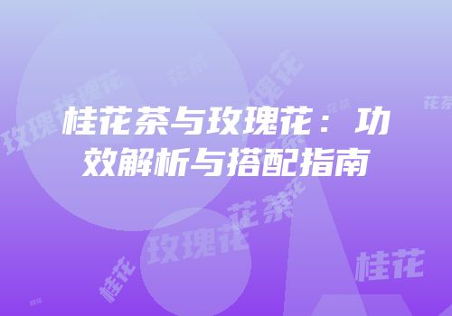 桂花茶与玫瑰花：功效解析与搭配指南