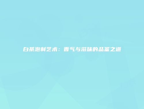 白茶泡制艺术：香气与滋味的品鉴之道