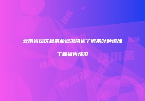 云南省凤庆县茶业概况简述了解茶叶种植加工和销售情况