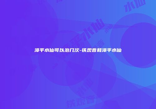 漳平水仙可以泡几次-铁观音和漳平水仙