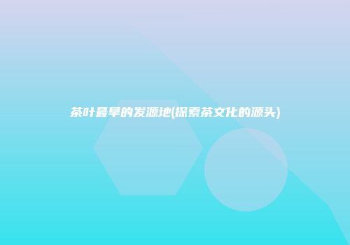 茶叶最早的发源地(探索茶文化的源头)