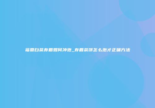 福鼎白茶寿眉如何冲泡_寿眉茶饼怎么泡才正确方法