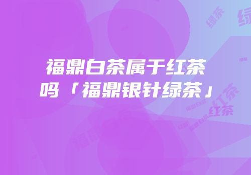 福鼎白茶属于红茶吗「福鼎银针绿茶」