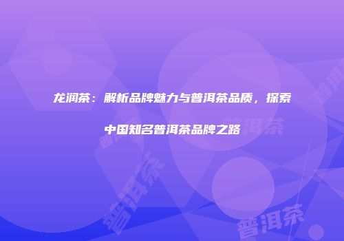 龙润茶：解析品牌魅力与普洱茶品质，探索中国知名普洱茶品牌之路