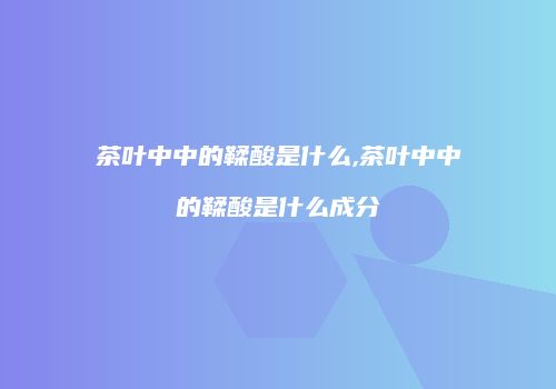 茶叶中中的鞣酸是什么,茶叶中中的鞣酸是什么成分