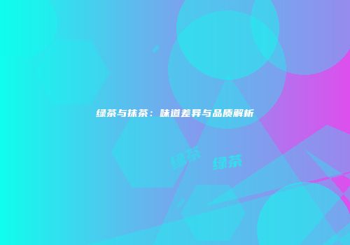 绿茶与抹茶：味道差异与品质解析