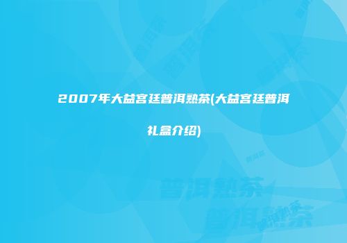 2007年大益宫廷普洱熟茶(大益宫廷普洱礼盒介绍)
