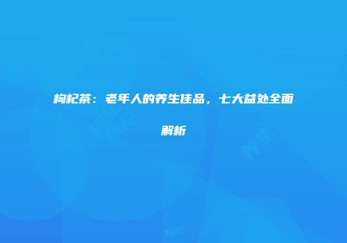 枸杞茶：老年人的养生佳品，七大益处全面解析