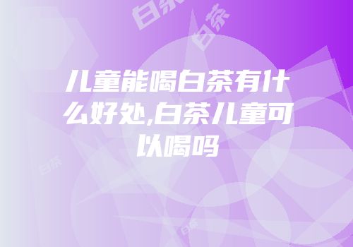 儿童能喝白茶有什么好处,白茶儿童可以喝吗