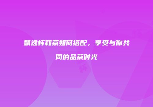 飘逸杯和茶如何搭配，享受与你共同的品茶时光