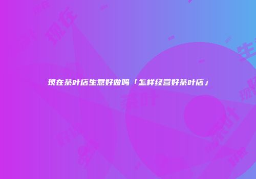 现在茶叶店生意好做吗「怎样经营好茶叶店」