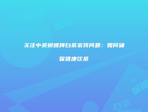 关注中茶蝴蝶牌白茶农残问题：如何确保健康饮茶