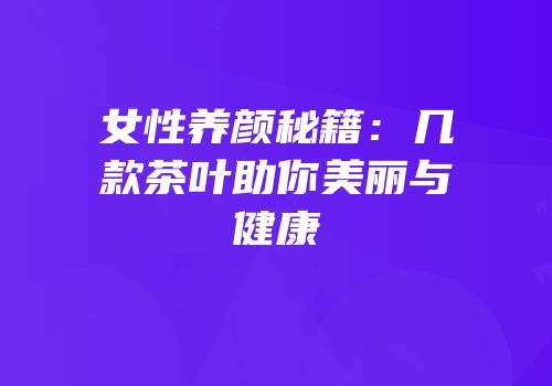 女性养颜秘籍：几款茶叶助你美丽与健康