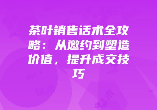 茶叶销售话术全攻略：从邀约到塑造价值，提升成交技巧
