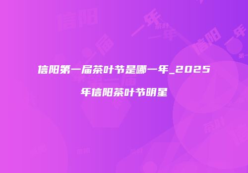 信阳第一届茶叶节是哪一年_2025年信阳茶叶节明星