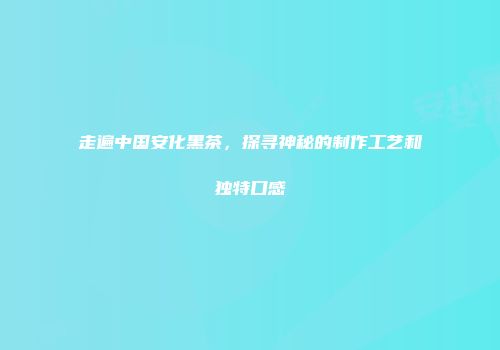 走遍中国安化黑茶，探寻神秘的制作工艺和独特口感