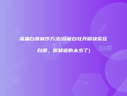 高端白茶制作方法(珍藏白牡丹掰块紧压白茶，你知道的太少了)