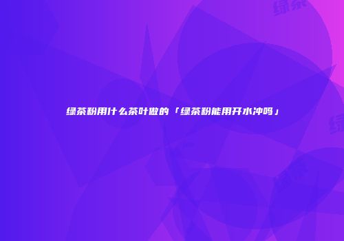 绿茶粉用什么茶叶做的「绿茶粉能用开水冲吗」