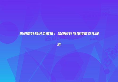 古树茶叶知识全解析：品牌排行与独特茶文化探索