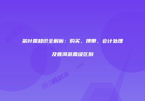 茶叶票知识全解析：购买、携带、会计处理及普洱茶票级区别