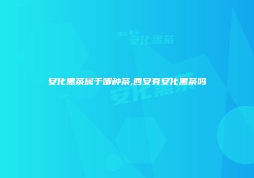 安化黑茶属于哪种茶,西安有安化黑茶吗