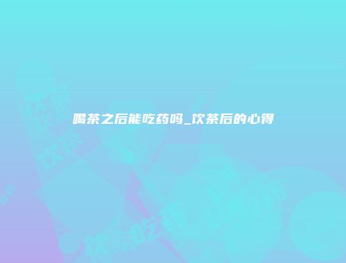 喝茶之后能吃药吗_饮茶后的心得
