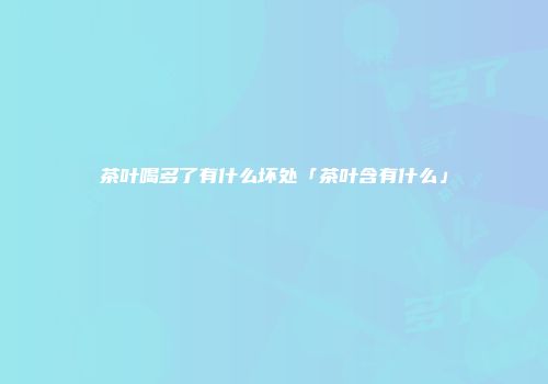 茶叶喝多了有什么坏处「茶叶含有什么」
