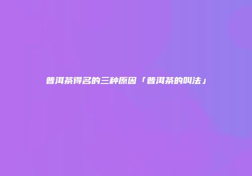 普洱茶得名的三种原因「普洱茶的叫法」