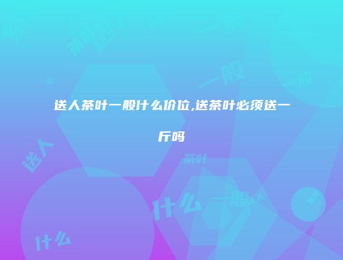 送人茶叶一般什么价位,送茶叶必须送一斤吗