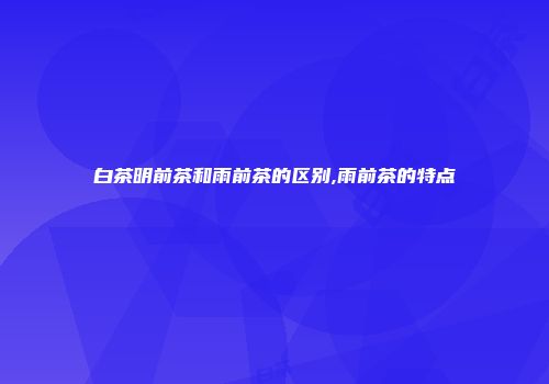 白茶明前茶和雨前茶的区别,雨前茶的特点