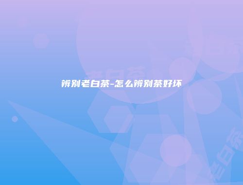 辨别老白茶-怎么辨别茶好坏