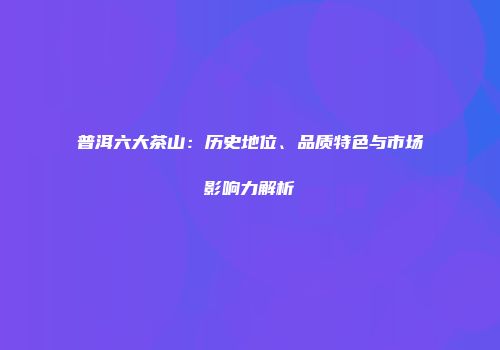 普洱六大茶山：历史地位、品质特色与市场影响力解析