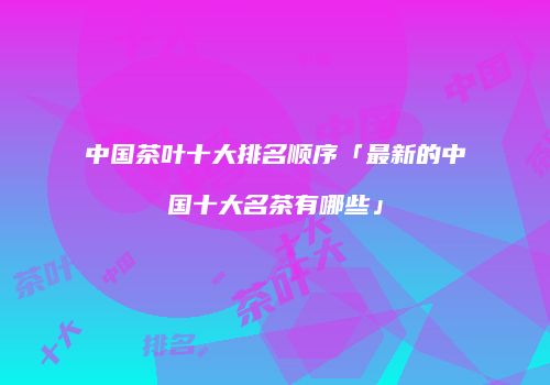 中国茶叶十大排名顺序「最新的中国十大名茶有哪些」