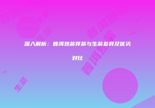 深入解析：普洱熟茶芽茶与生茶差异及优劣对比
