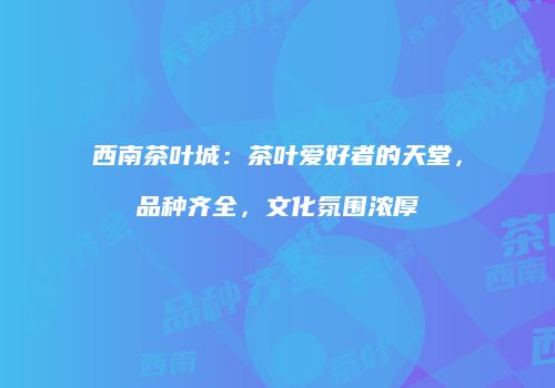 西南茶叶城：茶叶爱好者的天堂，品种齐全，文化氛围浓厚