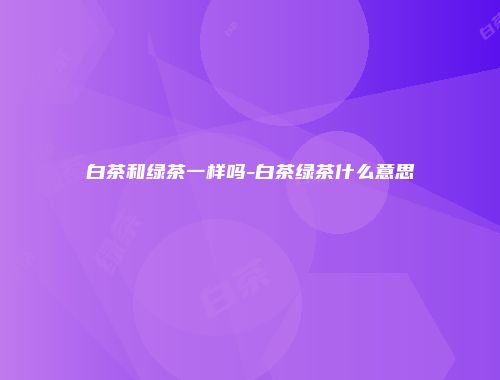 白茶和绿茶一样吗-白茶绿茶什么意思